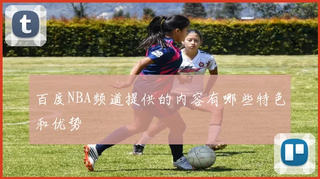 百度NBA频道提供的内容有哪些特色和优势